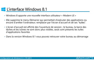 L’interface Windows 8.1 
• Windows 8 apporte une nouvelle interface utilisateur « Modern UI » 
• Elle supprime le menu Démarrer qui permettait d’exécuter des applications ou 
encore d’arrêter l’ordinateur; remplacer par l’écran d’accueil et de ses tuiles. 
• L’écran d’accueil est affiché des l’ouverture de session ; le bureau, la barre des 
tâches et les icônes ne sont donc plus visibles, seuls sont présents les tuiles 
d’applications favorites 
• Dans la version Windows 8.1 vous pouvez retrouver votre bureau au démarrage 
Configuration de Windows 8.1 (70-687) alphorm.com™© 
 