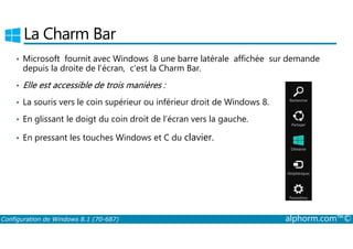 La Charm Bar 
• Microsoft fournit avec Windows 8 une barre latérale affichée sur demande 
depuis la droite de l’écran, c’est la Charm Bar. 
• Elle est accessible de trois manières : 
• La souris vers le coin supérieur ou inférieur droit de Windows 8. 
• En glissant le doigt du coin droit de l’écran vers la gauche. 
• En pressant les touches Windows et C du clavier. 
Configuration de Windows 8.1 (70-687) alphorm.com™© 
 
