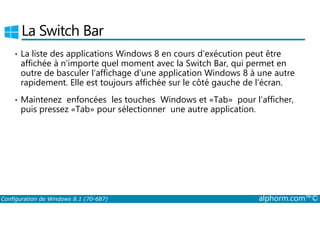 La Switch Bar 
• La liste des applications Windows 8 en cours d’exécution peut être 
affichée à n’importe quel moment avec la Switch Bar, qui permet en 
outre de basculer l’affichage d’une application Windows 8 à une autre 
rapidement. Elle est toujours affichée sur le côté gauche de l’écran. 
• Maintenez enfoncées les touches Windows et «Tab» pour l’afficher, 
puis pressez «Tab» pour sélectionner une autre application. 
Configuration de Windows 8.1 (70-687) alphorm.com™© 
 