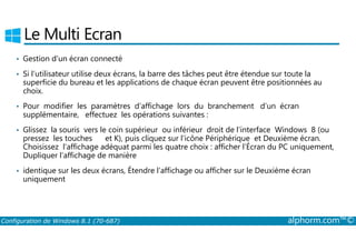 Le Multi Ecran 
• Gestion d’un écran connecté 
• Si l’utilisateur utilise deux écrans, la barre des tâches peut être étendue sur toute la 
superficie du bureau et les applications de chaque écran peuvent être positionnées au 
choix. 
• Pour modifier les paramètres d’affichage lors du branchement d’un écran 
supplémentaire, effectuez les opérations suivantes : 
• Glissez la souris vers le coin supérieur ou inférieur droit de l’interface Windows 8 (ou 
pressez les touches et K), puis cliquez sur l’icône Périphérique et Deuxième écran. 
Choisissez l’affichage adéquat parmi les quatre choix : afficher l’Écran du PC uniquement, 
Dupliquer l’affichage de manière 
• identique sur les deux écrans, Étendre l’affichage ou afficher sur le Deuxième écran 
uniquement 
Configuration de Windows 8.1 (70-687) alphorm.com™© 
 
