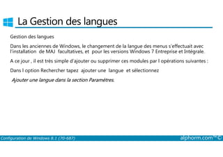 La Gestion des langues 
Gestion des langues 
Dans les anciennes de Windows, le changement de la langue des menus s’effectuait avec 
l’installation de MAJ facultatives, et pour les versions Windows 7 Entreprise et Intégrale. 
A ce jour , il est très simple d’ajouter ou supprimer ces modules par l opérations suivantes : 
Dans l option Rechercher tapez ajouter une langue et sélectionnez 
Ajouter une langue dans la section Paramètres. 
Configuration de Windows 8.1 (70-687) alphorm.com™© 
 