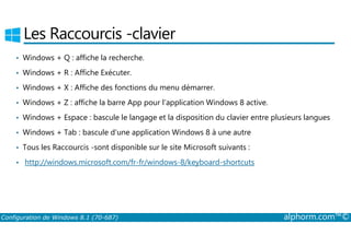 Les Raccourcis ­clavier 
• Windows + Q : affiche la recherche. 
• Windows + R : Affiche Exécuter. 
• Windows + X : Affiche des fonctions du menu démarrer. 
• Windows + Z : affiche la barre App pour l'application Windows 8 active. 
• Windows + Espace : bascule le langage et la disposition du clavier entre plusieurs langues 
• Windows + Tab : bascule d'une application Windows 8 à une autre 
• Tous les Raccourcis ­sont 
disponible sur le site Microsoft suivants : 
• http://windows.microsoft.com/fr-fr/windows-8/keyboard-shortcuts 
Configuration de Windows 8.1 (70-687) alphorm.com™© 
 