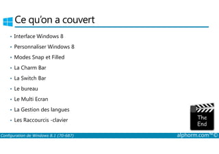 Ce qu’on a couvert 
• Interface Windows 8 
• Personnaliser Windows 8 
• Modes Snap et Filled 
• La Charm Bar 
• La Switch Bar 
• Le bureau 
• Le Multi Ecran 
• La Gestion des langues 
• Les Raccourcis ­clavier 
Configuration de Windows 8.1 (70-687) alphorm.com™© 
 