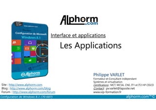 Interface et applications 
Les Applications 
Philippe VARLET 
Formateur et Consultant indépendant 
Systèmes et virtualisation 
Certifications : MCT, MCSA, CNE, IT1 et IT2 HP CISCO 
Contact : pv.varlet@laposte.net 
www.vip-formation.fr 
Site : http://www.alphorm.com 
Blog : http://www.alphorm.com/blog 
Forum : http://www.alphorm.com/forum 
Configuration de Windows 8.1 (70-687) alphorm.com™© 
 