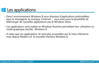 Les applications 
• Dans l environnement Windows 8 vous disposez d’applications préinstallées, 
pour la messagerie, la musique, l’internet … vous avez aussi la possibilité de 
télécharger de nouvelles applications par le Windows Store. 
• Ces applications sont codées en Windows Runtime permettant leur utilisation en 
mode graphique (tactile) Windows 8. 
• A noter que ces applications ne sont plus accessibles par le menu Démarrer 
mais depuis Modern UI la nouvelle interface Windows 8. 
Configuration de Windows 8.1 (70-687) alphorm.com™© 
 
