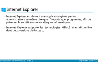 Internet Explorer 
• Internet Explorer est devient une application gérée par les 
administrateurs au même titre que n’importe quel programme, afin de 
prémunir la société contre les attaques informatiques. 
• Internet Explorer supporte les technologies HTML5 et est disponible 
dans deux versions distinctes ,,,, 
Configuration de Windows 8.1 (70-687) alphorm.com™© 
 