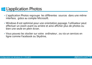 L’application Photos 
• L’application Photos regroupe les différentes sources dans une même 
interface, grâce au compte Microsoft. 
• Windows 8 est optimisé pour une orientation paysage, l’utilisateur peut 
effectuer un zoom avant ou arrière et ainsi afficher plus de photos ou 
bien une seule en plein écran. 
• Vous pouvez les stocker sur votre ordinateur , ou via un services en 
ligne comme Facebook ou Skydrive, 
Configuration de Windows 8.1 (70-687) alphorm.com™© 
 