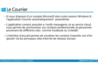 Le Courrier 
• Si vous disposez d’un compte Microsoft dans votre session Windows 8, 
l’application Courrier automatiquement paramétrée. 
• L’application contact associée a l outils messagerie, et au service cloud 
vous permet de synchroniser vos contacts professionnels et personnels 
provenant de différents sites comme Facebook ou LinkedIn 
• L’interface d’accueil permet de visualiser les contacts importés voir d’en 
ajouter via les principaux sites Internet de réseaux sociaux 
Configuration de Windows 8.1 (70-687) alphorm.com™© 
 