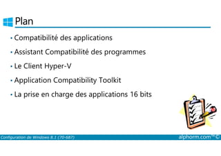 Plan 
• Compatibilité des applications 
• Assistant Compatibilité des programmes 
• Le Client Hyper­V 
• Application Compatibility Toolkit 
• La prise en charge des applications 16 bits 
Configuration de Windows 8.1 (70-687) alphorm.com™© 
 