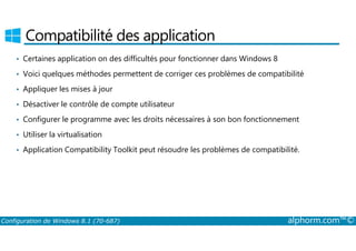 Compatibilité des application 
• Certaines application on des difficultés pour fonctionner dans Windows 8 
• Voici quelques méthodes permettent de corriger ces problèmes de compatibilité 
• Appliquer les mises à jour 
• Désactiver le contrôle de compte utilisateur 
• Configurer le programme avec les droits nécessaires à son bon fonctionnement 
• Utiliser la virtualisation 
• Application Compatibility Toolkit peut résoudre les problèmes de compatibilité. 
Configuration de Windows 8.1 (70-687) alphorm.com™© 
 