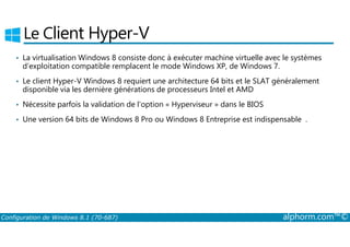 Le Client Hyper­V 
• La virtualisation Windows 8 consiste donc à exécuter machine virtuelle avec le systèmes 
d’exploitation compatible remplacent le mode Windows XP, de Windows 7. 
• Le client Hyper­V 
Windows 8 requiert une architecture 64 bits et le SLAT généralement 
disponible via les dernière générations de processeurs Intel et AMD 
• Nécessite parfois la validation de l’option « Hyperviseur » dans le BIOS 
• Une version 64 bits de Windows 8 Pro ou Windows 8 Entreprise est indispensable . 
Configuration de Windows 8.1 (70-687) alphorm.com™© 
 