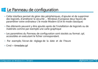 Le Panneau de configuration 
• Cette interface permet de gérer des périphériques, d’ajouter et de supprimer 
des logiciels, d’améliorer la sécurité … Windows 8 propose deux façons de 
paramétrer votre ordinateur ( le mode Modern UI et le mode classique) 
• Des éléments peuvent y être ajoutés après de l’installation de logiciels ou de 
matériels comme par exemple une carte graphique 
• Les paramètres du Panneau de configuration sont stockés au format .cpl, 
accessibles en exécutant le fichier correspondant. 
• Par exemple, l’écran de réglage de la date et de l’heure 
• Cmd + timedate.cpl 
Configuration de Windows 8.1 (70-687) alphorm.com™© 
 