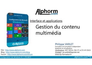 Interface et applications 
Gestion du contenu 
multimédia 
Philippe VARLET 
Formateur et Consultant indépendant 
Systèmes et virtualisation 
Certifications : MCT, MCSA, CNE, IT1 et IT2 HP CISCO 
Contact : pv.varlet@laposte.net 
www.vip-formation.fr 
Site : http://www.alphorm.com 
Blog : http://www.alphorm.com/blog 
Forum : http://www.alphorm.com/forum 
Configuration de Windows 8.1 (70-687) alphorm.com™© 
 