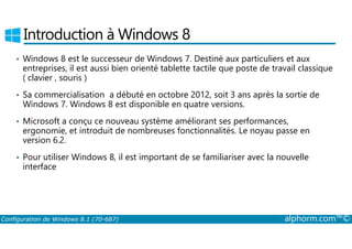 Introduction à Windows 8 
• Windows 8 est le successeur de Windows 7. Destiné aux particuliers et aux 
entreprises, il est aussi bien orienté tablette tactile que poste de travail classique 
( clavier , souris ) 
• Sa commercialisation a débuté en octobre 2012, soit 3 ans après la sortie de 
Windows 7. Windows 8 est disponible en quatre versions. 
• Microsoft a conçu ce nouveau système améliorant ses performances, 
ergonomie, et introduit de nombreuses fonctionnalités. Le noyau passe en 
version 6.2. 
• Pour utiliser Windows 8, il est important de se familiariser avec la nouvelle 
interface 
Configuration de Windows 8.1 (70-687) alphorm.com™© 
 