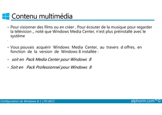 Contenu multimédia 
• Pour visionner des films ou en créer , Pour écouter de la musique pour regarder 
la télévision ,, noté que Windows Media Center, n’est plus préinstallé avec le 
système 
• 
• Vous pouvais acquérir Windows Media Center, au travers d offres, en 
fonction de la version de Windows 8 installée : 
• soit en Pack Media Center pour Windows 8 
• Soit en Pack Professionnel pour Windows 8 
Configuration de Windows 8.1 (70-687) alphorm.com™© 
 