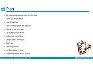 Plan 
• Partitionnement et gestion des fichiers 
• Partitions MBR et GPT 
• L outil DiskPart 
• La Console gestion des disques 
• L’Espaces de stockage 
• Les Autorisations NTFS 
• Le Partage de fichiers 
• L’Explorateur Windows 
• SkyDrive 
• La Compression 
• Les Quotas de disque 
• La Défragmentation du disque 
Configuration de Windows 8.1 (70-687) alphorm.com™© 
 