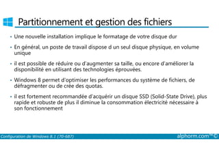 Partitionnement et gestion des fichiers 
• Une nouvelle installation implique le formatage de votre disque dur 
• En général, un poste de travail dispose d un seul disque physique, en volume 
unique 
• il est possible de réduire ou d’augmenter sa taille, ou encore d’améliorer la 
disponibilité en utilisant des technologies éprouvées. 
• Windows 8 permet d’optimiser les performances du système de fichiers, de 
défragmenter ou de crée des quotas. 
• il est fortement recommandée d’acquérir un disque SSD (Solid­State 
Drive), plus 
rapide et robuste de plus il diminue la consommation électricité nécessaire à 
son fonctionnement 
Configuration de Windows 8.1 (70-687) alphorm.com™© 
 