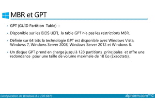 MBR et GPT 
• GPT (GUID Partition Table) : 
• Disponible sur les BIOS UEFI, la table GPT n’a pas les restrictions MBR. 
• Définie sur 64 bits la technologie GPT est disponible avec Windows Vista, 
Windows 7, Windows Server 2008, Windows Server 2012 et Windows 8. 
• Un disque GPT prend en charge jusqu’à 128 partitions principales et offre une 
redondance pour une taille de volume maximale de 18 Eo (Exaoctets). 
Configuration de Windows 8.1 (70-687) alphorm.com™© 
 