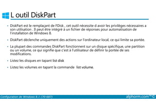 L outil DiskPart 
• DiskPart est le remplaçant de FDisk , cet outil nécessite d avoir les privilèges nécessaires a 
son utilisation . Il peut être intégré à un fichier de réponses pour automatisation de 
l’installation de Windows 8. 
• DiskPart déclenche uniquement des actions sur l’ordinateur local, ce qui limite sa portée. 
• La plupart des commandes DiskPart fonctionnent sur un disque spécifique, une partition 
ou un volume, ce qui signifie que c’est à l’utilisateur de définir la portée de ses 
modifications. 
• Listez les disques en tapant list disk 
• Listez les volumes en tapant la commande list volume. 
Configuration de Windows 8.1 (70-687) alphorm.com™© 
 