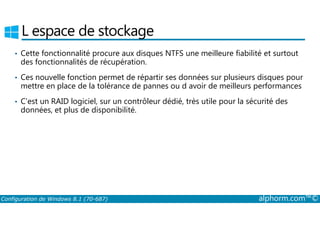 L espace de stockage 
• Cette fonctionnalité procure aux disques NTFS une meilleure fiabilité et surtout 
des fonctionnalités de récupération. 
• Ces nouvelle fonction permet de répartir ses données sur plusieurs disques pour 
mettre en place de la tolérance de pannes ou d avoir de meilleurs performances 
• C’est un RAID logiciel, sur un contrôleur dédié, très utile pour la sécurité des 
données, et plus de disponibilité. 
Configuration de Windows 8.1 (70-687) alphorm.com™© 
 