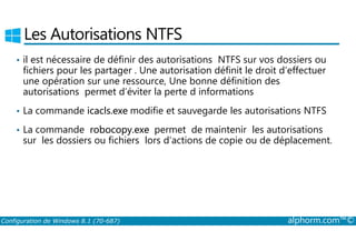 Les Autorisations NTFS 
• il est nécessaire de définir des autorisations NTFS sur vos dossiers ou 
fichiers pour les partager . Une autorisation définit le droit d’effectuer 
une opération sur une ressource, Une bonne définition des 
autorisations permet d’éviter la perte d informations 
• La commande icacls.exe modifie et sauvegarde les autorisations NTFS 
• La commande robocopy.exe permet de maintenir les autorisations 
sur les dossiers ou fichiers lors d’actions de copie ou de déplacement. 
Configuration de Windows 8.1 (70-687) alphorm.com™© 
 