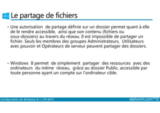 Le partage de fichiers 
• Une autorisation de partage définie sur un dossier permet quant à elle 
de le rendre accessible, ainsi que son contenu (fichiers ou 
sous­dossiers) 
au travers du réseau. Il est impossible de partager un 
fichier. Seuls les membres des groupes Administrateurs, Utilisateurs 
avec pouvoir et Opérateurs de serveur peuvent partager des dossiers. 
• Windows 8 permet de simplement partager des ressources avec des 
ordinateurs du même réseau, grâce au dossier Public, accessible par 
toute personne ayant un compte sur l’ordinateur cible. 
Configuration de Windows 8.1 (70-687) alphorm.com™© 
 