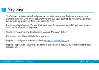 SkyDrive 
• SkyDrive est le service de cloud proposé par Microsoft aux utilisateurs possédant un 
compte Windows Live. Présent dans Windows 8, il vous permet de stocker vos données 
personnelles gratuitement via un espace de 7 Go 
• Plusieurs périphériques ,iPhone, iPad, Windows Phone ou un autre PC , peuvent accéder 
aux fichiers stockés sur Internet. 
• SkyDrive s’intègre à d’autres logiciels, comme Microsoft Office 
• Ce service peut être utilisé de deux manières : 
• Depuis un navigateur Internet via le site https://skydrive.live.com 
• Depuis l’application SkyDrive, disponible sur l’écran d’accueil, ou téléchargeable pour 
d'autres OS 
Configuration de Windows 8.1 (70-687) alphorm.com™© 
 