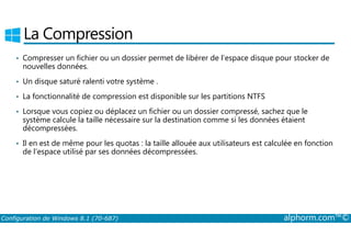 La Compression 
• Compresser un fichier ou un dossier permet de libérer de l’espace disque pour stocker de 
nouvelles données. 
• Un disque saturé ralenti votre système . 
• La fonctionnalité de compression est disponible sur les partitions NTFS 
• Lorsque vous copiez ou déplacez un fichier ou un dossier compressé, sachez que le 
système calcule la taille nécessaire sur la destination comme si les données étaient 
décompressées. 
• Il en est de même pour les quotas : la taille allouée aux utilisateurs est calculée en fonction 
de l’espace utilisé par ses données décompressées. 
Configuration de Windows 8.1 (70-687) alphorm.com™© 
 