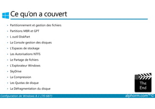 Ce qu’on a couvert 
• Partitionnement et gestion des fichiers 
• Partitions MBR et GPT 
• L outil DiskPart 
• La Console gestion des disques 
• L’Espaces de stockage 
• Les Autorisations NTFS 
• Le Partage de fichiers 
• L’Explorateur Windows 
• SkyDrive 
• La Compression 
• Les Quotas de disque 
• La Défragmentation du disque 
Configuration de Windows 8.1 (70-687) alphorm.com™© 
 