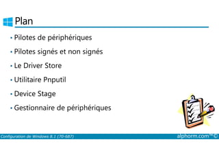 Plan 
• Pilotes de périphériques 
• Pilotes signés et non signés 
• Le Driver Store 
• Utilitaire Pnputil 
• Device Stage 
• Gestionnaire de périphériques 
Configuration de Windows 8.1 (70-687) alphorm.com™© 
 