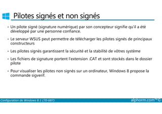 Pilotes signés et non signés 
• Un pilote signé (signature numérique) par son concepteur signifie qu'il a été 
développé par une personne confiance. 
• Le serveur WSUS peut permettre de télécharger les pilotes signés de principaux 
constructeurs 
• Les pilotes signés garantissent la sécurité et la stabilité de vôtres système 
• Les fichiers de signature portent l’extension .CAT et sont stockés dans le dossier 
pilote 
• Pour visualiser les pilotes non signés sur un ordinateur, Windows 8 propose la 
commande sigverif. 
Configuration de Windows 8.1 (70-687) alphorm.com™© 
 