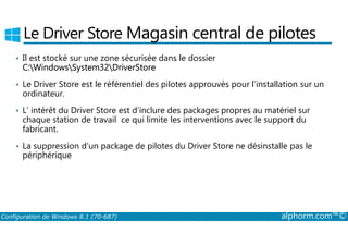 Le Driver Store Magasin central de pilotes 
• Il est stocké sur une zone sécurisée dans le dossier 
C:WindowsSystem32DriverStore 
• Le Driver Store est le référentiel des pilotes approuvés pour l’installation sur un 
ordinateur. 
• L’ intérêt du Driver Store est d’inclure des packages propres au matériel sur 
chaque station de travail ce qui limite les interventions avec le support du 
fabricant. 
• La suppression d’un package de pilotes du Driver Store ne désinstalle pas le 
périphérique 
Configuration de Windows 8.1 (70-687) alphorm.com™© 
 