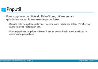 Pnputil 
• Pour supprimer un pilote du DriverStore , utilisez en tant 
qu’administrateur la commande pnputil.exe : 
 Dans la liste des pilotes affichée, notez le nom publié du fichier (OEM et son 
numéro) avec l’extension .inf. 
 Pour supprimer un pilote même s’il est en cours d’utilisation, saisissez la 
commande pnputil.exe 
Configuration de Windows 8.1 (70-687) alphorm.com™© 
 