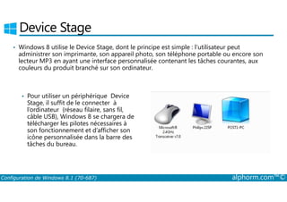 Device Stage 
• Windows 8 utilise le Device Stage, dont le principe est simple : l’utilisateur peut 
administrer son imprimante, son appareil photo, son téléphone portable ou encore son 
lecteur MP3 en ayant une interface personnalisée contenant les tâches courantes, aux 
couleurs du produit branché sur son ordinateur. 
• Pour utiliser un périphérique Device 
Stage, il suffit de le connecter à 
l’ordinateur (réseau filaire, sans fil, 
câble USB), Windows 8 se chargera de 
télécharger les pilotes nécessaires à 
son fonctionnement et d’afficher son 
icône personnalisée dans la barre des 
tâches du bureau. 
Configuration de Windows 8.1 (70-687) alphorm.com™© 
 