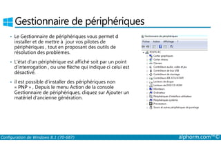 Gestionnaire de périphériques 
• Le Gestionnaire de périphériques vous permet d 
installer et de mettre à jour vos pilotes de 
périphériques , tout en proposant des outils de 
résolution des problèmes. 
• L’état d’un périphérique est affiché soit par un point 
d’interrogation , ou une flèche qui indique ci celui est 
désactivé. 
• il est possible d’installer des périphériques non 
« PNP » , Depuis le menu Action de la console 
Gestionnaire de périphériques, cliquez sur Ajouter un 
matériel d’ancienne génération. 
Configuration de Windows 8.1 (70-687) alphorm.com™© 
 