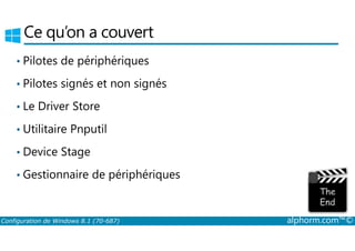 Ce qu’on a couvert 
• Pilotes de périphériques 
• Pilotes signés et non signés 
• Le Driver Store 
• Utilitaire Pnputil 
• Device Stage 
• Gestionnaire de périphériques 
Configuration de Windows 8.1 (70-687) alphorm.com™© 
 