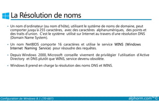 La Résolution de noms 
• Un nom d’ordinateur (ou nom d’hôte), utilisant le système de noms de domaine, peut 
comporter jusqu’à 255 caractères, avec des caractères alphanumériques, des points et 
des traits d’union. C’est le système utilisé sur Internet au travers d’une résolution DNS 
(Domain Name System). 
• Un nom NetBIOS comporte 16 caractères et utilise le service WINS (Windows 
Internet Naming Service) pour résoudre des requêtes. 
• Depuis Windows 2000, Microsoft conseille vivement de privilégier l’utilisation d’Active 
Directory et DNS plutôt que WINS, service devenu obsolète. 
• Windows 8 prend en charge la résolution des noms DNS et WINS. 
Configuration de Windows 8.1 (70-687) alphorm.com™© 
 