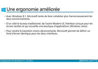 Une ergonomie améliorée 
• Avec Windows 8.1, Microsoft tente de faire cohabiter plus harmonieusement les 
deux environnements. 
• D'un côté le bureau traditionnel, de l'autre Modern UI, Interface conçue pour les 
écrans tactiles et qui accueille une boutique d'applications (Windows store) 
• Pour rendre la transition moins déconcertante, Microsoft permet de définir un 
fond d'écran identique pour les deux interfaces. 
Configuration de Windows 8.1 (70-687) alphorm.com™© 
 