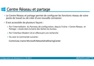 Centre Réseau et partage 
• Le Centre Réseau et partage permet de configurer les fonctions réseau de votre 
poste de travail ou de créer d’une nouvelle connexion 
• Il est accessible de plusieurs façons : 
 Par l’intermédiaire du Panneau de configuration, depuis l’icône « Centre Réseau et 
Partage » située dans la barre des tâches du bureau. 
 Par l’interface Modern UI en effectuant une recherche 
 Ou avec la commande suivante : 
Control.exe /name Microsoft.NetworkAndSharingCenter 
Configuration de Windows 8.1 (70-687) alphorm.com™© 
 