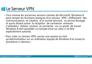 Le Serveur VPN 
• Tout comme les anciennes versions clientes de Microsoft, Windows 8 
peut remplir les fonctions basiques d’un serveur VPN : chiffrement des 
communications et création d’un tunnel sécurisé. Le service Routage 
et accès distant active la réception de connexion entrante. 
L’utilisateur distant voulant se connecter sur un poste de travail 
Windows 8 doit posséder un compte local sur celui­ci 
et être 
explicitement autorisé. 
• Pour créer un serveur VPN, ouvrez une session en tant 
qu’administrateur sur un ordinateur équipé de Windows 8 et suivez la 
procédure ci-dessous : 
Configuration de Windows 8.1 (70-687) alphorm.com™© 
 