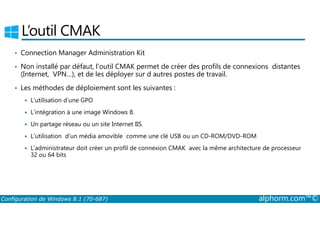 L’outil CMAK 
• Connection Manager Administration Kit 
• Non installé par défaut, l’outil CMAK permet de créer des profils de connexions distantes 
(Internet, VPN…), et de les déployer sur d autres postes de travail. 
• Les méthodes de déploiement sont les suivantes : 
 L’utilisation d’une GPO 
 L’intégration à une image Windows 8. 
 Un partage réseau ou un site Internet IIS. 
 L’utilisation d’un média amovible comme une clé USB ou un CD­ROM/ 
DVD­ROM 
 L’administrateur doit créer un profil de connexion CMAK avec la même architecture de processeur 
32 ou 64 bits 
Configuration de Windows 8.1 (70-687) alphorm.com™© 
 