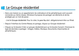 Le Groupe résidentiel 
• Dans une maison ou un appartement, les ordinateurs et les périphériques sont souvent 
connectés au même réseau, Windows 8 propose de partager ses éléments et de les 
protégés par un mot de passe : 
c’est le Groupe résidentiel. Pour le créer, le pare-feu doit obligatoirement être sur Privé. 
• Depuis l’interface du Centre Réseau et partage, cliquez sur Groupe résidentiel : 
• Cliquez sur le bouton Créer un groupe résidentiel puis sur le bouton Suivant. Choisissez le 
type de données à partager : Images, Vidéos, Musique, Documents, Imprimantes et 
périphériques. 
Configuration de Windows 8.1 (70-687) alphorm.com™© 
 
