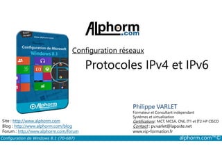 Configuration réseaux 
Protocoles IPv4 et IPv6 
Philippe VARLET 
Formateur et Consultant indépendant 
Systèmes et virtualisation 
Certifications : MCT, MCSA, CNE, IT1 et IT2 HP CISCO 
Contact : pv.varlet@laposte.net 
www.vip-formation.fr 
Site : http://www.alphorm.com 
Blog : http://www.alphorm.com/blog 
Forum : http://www.alphorm.com/forum 
Configuration de Windows 8.1 (70-687) alphorm.com™© 
 