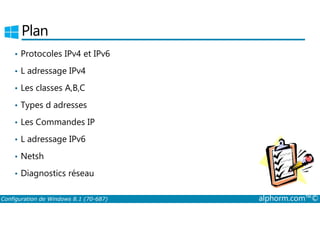 Plan 
• Protocoles IPv4 et IPv6 
• L adressage IPv4 
• Les classes A,B,C 
• Types d adresses 
• Les Commandes IP 
• L adressage IPv6 
• Netsh 
• Diagnostics réseau 
Configuration de Windows 8.1 (70-687) alphorm.com™© 
 