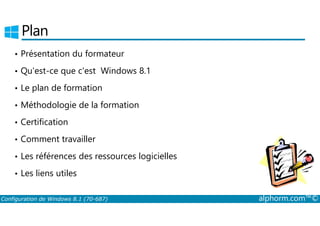 Plan 
• Présentation du formateur 
• Qu'est-ce que c'est Windows 8.1 
• Le plan de formation 
• Méthodologie de la formation 
• Certification 
• Comment travailler 
• Les références des ressources logicielles 
• Les liens utiles 
Configuration de Windows 8.1 (70-687) alphorm.com™© 
 
