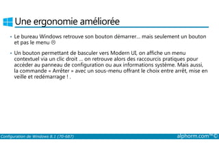 Une ergonomie améliorée 
• Le bureau Windows retrouve son bouton démarrer… mais seulement un bouton 
et pas le menu  
• Un bouton permettant de basculer vers Modern UI, on affiche un menu 
contextuel via un clic droit … on retrouve alors des raccourcis pratiques pour 
accéder au panneau de configuration ou aux informations système. Mais aussi, 
la commande « Arrêter » avec un sous-menu offrant le choix entre arrêt, mise en 
veille et redémarrage ! . 
Configuration de Windows 8.1 (70-687) alphorm.com™© 
 
