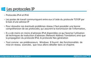 Les protocoles IP 
• Protocoles IPv4 et IPv6 
• Les postes de travail communiquent entre eux à l’aide du protocole TCP/IP par 
le bais d’une adresse IP 
• Pour résoudre nos éventuels problèmes réseau il faut posséder une bonne 
compréhension de ses protocoles, qui assurent la transmission de l’information,. 
• Il y a de moins en moins d’adresses IPv4 disponibles ce qui favorise l’utilisation 
de techniques de traduction d’adresses (Network Address Translation) ainsi que 
la propagation du protocole IPv6, le protocole Nex génération 
• Tout comme ses prédécesseurs, Windows 8 fournit des fonctionnalités de 
mise en réseau avancées, que nous allons détailler dans ce chapitre. 
Configuration de Windows 8.1 (70-687) alphorm.com™© 
 