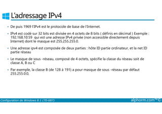 L’adressage IPv4 
• De puis 1969 l’IPv4 est le protocole de base de l’Internet. 
• IPv4 est codé sur 32 bits est divisée en 4 octets de 8 bits ( définis en décimal ) Exemple : 
192.168.10.59 qui est une adresse IPv4 privée (non accessible directement depuis 
Internet) dont le masque est 255.255.255.0. 
• Une adresse ipv4 est composée de deux parties : hôte ID partie ordinateur, et la net ID 
partie réseau 
• Le masque de sous ­réseau, 
composé de 4 octets, spécifie la classe du réseau soit de 
classe A, B ou C 
• Par exemple, la classe B (de 128 à 191) a pour masque de sous ­réseau 
par défaut 
255.255.0.0, 
Configuration de Windows 8.1 (70-687) alphorm.com™© 
 