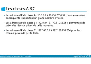 Les classes A,B,C 
• Les adresses IP de classe A : 10.0.0.1 à 10.255.255.254 pour les réseaux 
conséquents supportant un grand nombre d’hôtes. 
• Les adresses IP de classe B : 172.16.0.1 à 172.31.255.254 permettant de 
créer des réseaux privés de taille moyenne. 
• Les adresses IP de classe C : 192.168.0.1 à 192.168.255.254 pour les 
réseaux privés de petite taille. 
Configuration de Windows 8.1 (70-687) alphorm.com™© 
 