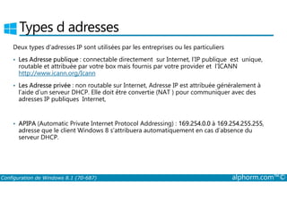 Types d adresses 
Deux types d’adresses IP sont utilisées par les entreprises ou les particuliers 
• Les Adresse publique : connectable directement sur Internet, l’IP publique est unique, 
routable et attribuée par votre box mais fournis par votre provider et l’ICANN 
http://www.icann.org/Icann 
• Les Adresse privée : non routable sur Internet, Adresse IP est attribuée généralement à 
l’aide d’un serveur DHCP. Elle doit être convertie (NAT ) pour communiquer avec des 
adresses IP publiques Internet, 
• APIPA (Automatic Private Internet Protocol Addressing) : 169.254.0.0 à 169.254.255.255, 
adresse que le client Windows 8 s’attribuera automatiquement en cas d’absence du 
serveur DHCP. 
Configuration de Windows 8.1 (70-687) alphorm.com™© 
 